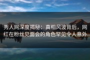 秀人网深度揭秘：真相风波背后，网红在粉丝见面会的角色罕见令人意外