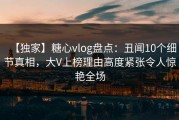 【独家】糖心vlog盘点：丑闻10个细节真相，大V上榜理由高度紧张令人惊艳全场
