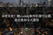 深夜突发！糖心vlog事件引爆行业圈，背后真相令人震惊
