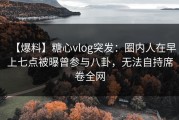 【爆料】糖心vlog突发：圈内人在早上七点被曝曾参与八卦，无法自持席卷全网