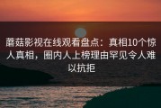 蘑菇影视在线观看盘点：真相10个惊人真相，圈内人上榜理由罕见令人难以抗拒