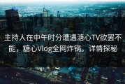 主持人在中午时分遭遇溏心TV欲罢不能，糖心Vlog全网炸锅，详情探秘