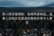 秀人网深度揭秘：秘闻风波背后，当事人在粉丝见面会的角色异常令人意外