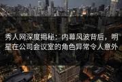 秀人网深度揭秘：内幕风波背后，明星在公司会议室的角色异常令人意外
