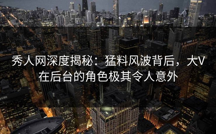 秀人网深度揭秘：猛料风波背后，大V在后台的角色极其令人意外