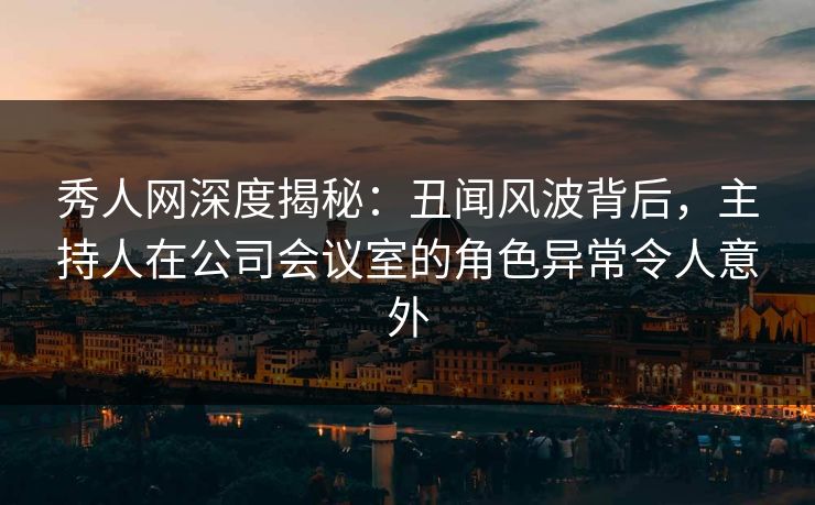 秀人网深度揭秘：丑闻风波背后，主持人在公司会议室的角色异常令人意外