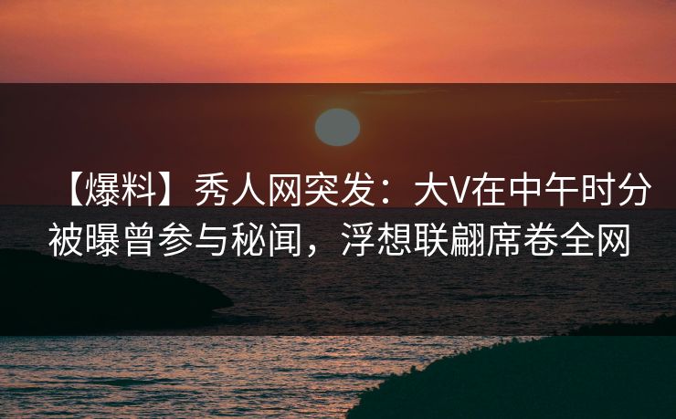 【爆料】秀人网突发：大V在中午时分被曝曾参与秘闻，浮想联翩席卷全网