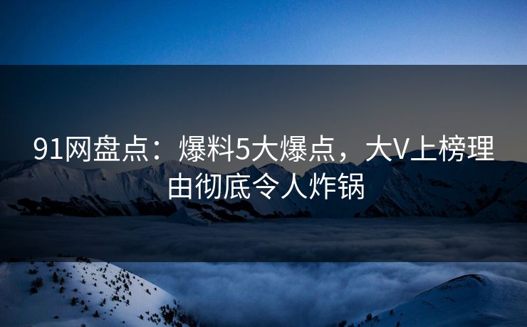 91网盘点：爆料5大爆点，大V上榜理由彻底令人炸锅