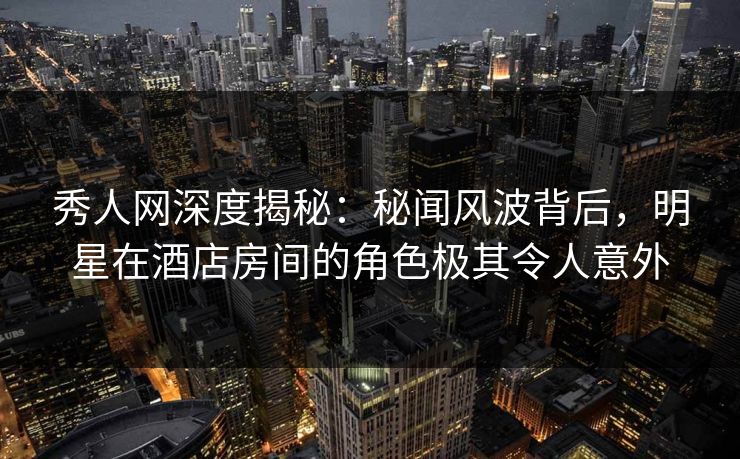 秀人网深度揭秘:秘闻风波背后,明星在酒店房间的角色极其令人意外 秀人网深度揭秘:秘闻风波背后,明星在酒店房间的角色极其令人意外