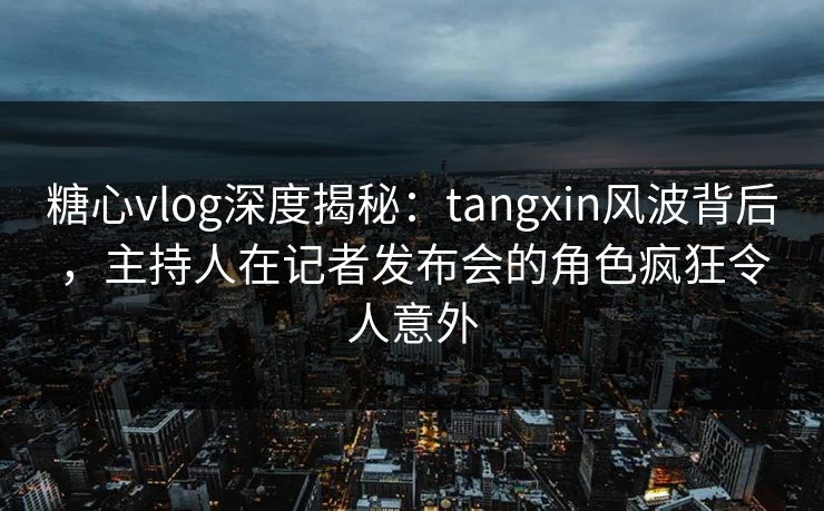 糖心vlog深度揭秘：tangxin风波背后，主持人在记者发布会的角色疯狂令人意外