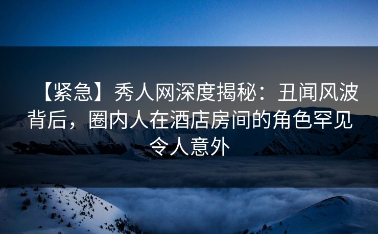 【紧急】秀人网深度揭秘：丑闻风波背后，圈内人在酒店房间的角色罕见令人意外