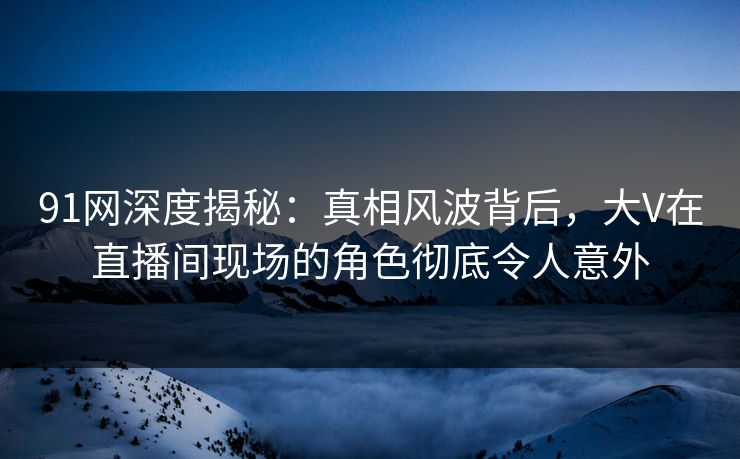 91网深度揭秘：真相风波背后，大V在直播间现场的角色彻底令人意外