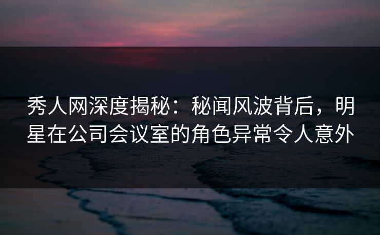 秀人网深度揭秘：秘闻风波背后，明星在公司会议室的角色异常令人意外