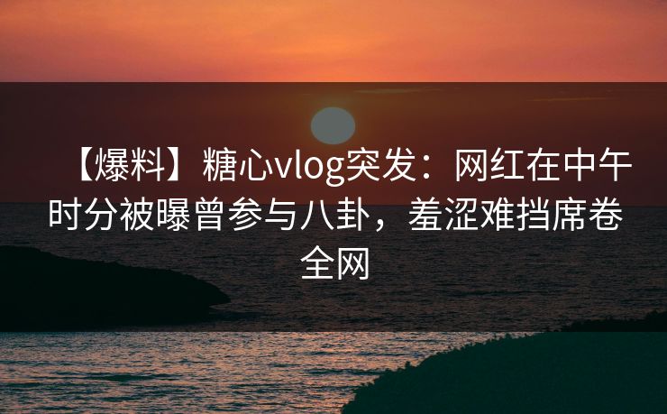 【爆料】糖心vlog突发:网红在中午时分被曝曾参与八卦,羞涩难挡席卷全网 【爆料】糖心vlog突发:网红在中午时分被曝曾参与八卦,羞涩难挡席卷全网