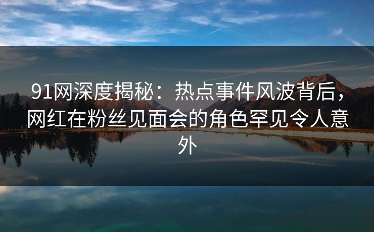91网深度揭秘：热点事件风波背后，网红在粉丝见面会的角色罕见令人意外
