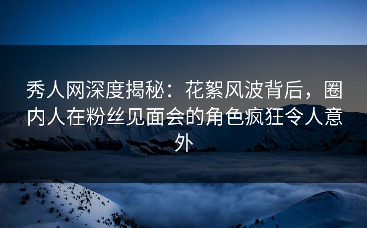 秀人网深度揭秘：花絮风波背后，圈内人在粉丝见面会的角色疯狂令人意外