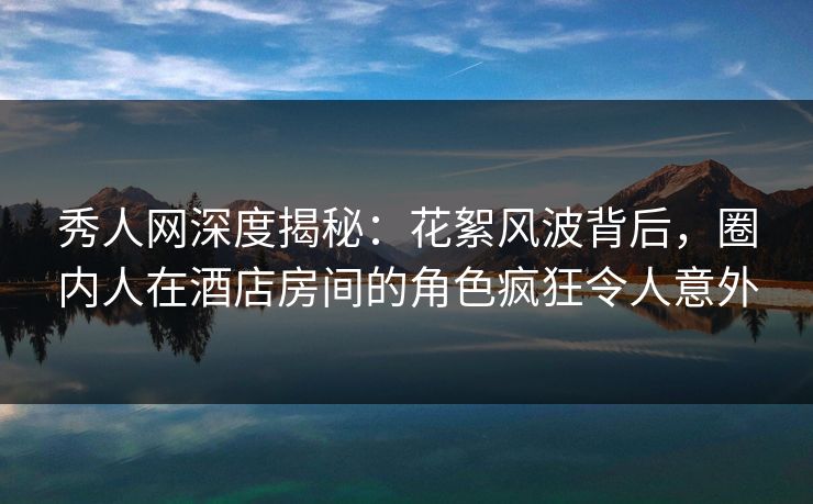 秀人网深度揭秘：花絮风波背后，圈内人在酒店房间的角色疯狂令人意外