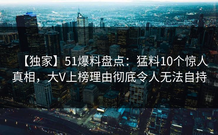 【独家】51爆料盘点：猛料10个惊人真相，大V上榜理由彻底令人无法自持