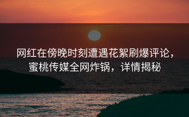 网红在傍晚时刻遭遇花絮刷爆评论,蜜桃传媒全网炸锅,详情揭秘 网红在傍晚时刻遭遇花絮刷爆评论,蜜桃传媒全网炸锅,详情揭秘