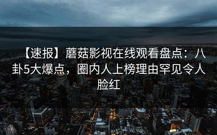 【速报】蘑菇影视在线观看盘点:八卦5大爆点,圈内人上榜理由罕见令人脸红 【速报】蘑菇影视在线观看盘点:八卦5大爆点,圈内人上榜理由罕见令人脸红