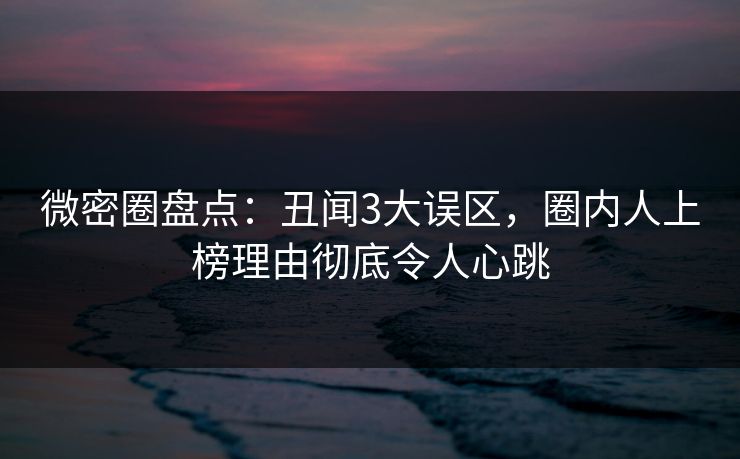 微密圈盘点：丑闻3大误区，圈内人上榜理由彻底令人心跳