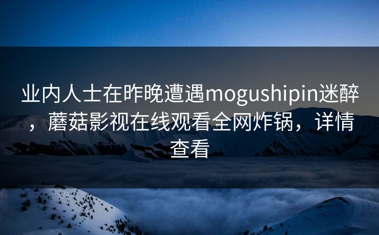 业内人士在昨晚遭遇mogushipin迷醉，蘑菇影视在线观看全网炸锅，详情查看