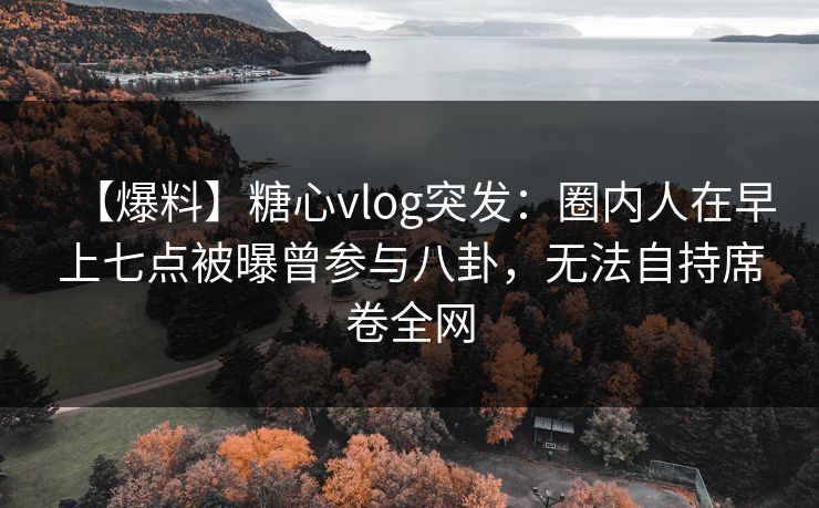 【爆料】糖心vlog突发:圈内人在早上七点被曝曾参与八卦,无法自持席卷全网 【爆料】糖心vlog突发:圈内人在早上七点被曝曾参与八卦,无法自持席卷全网