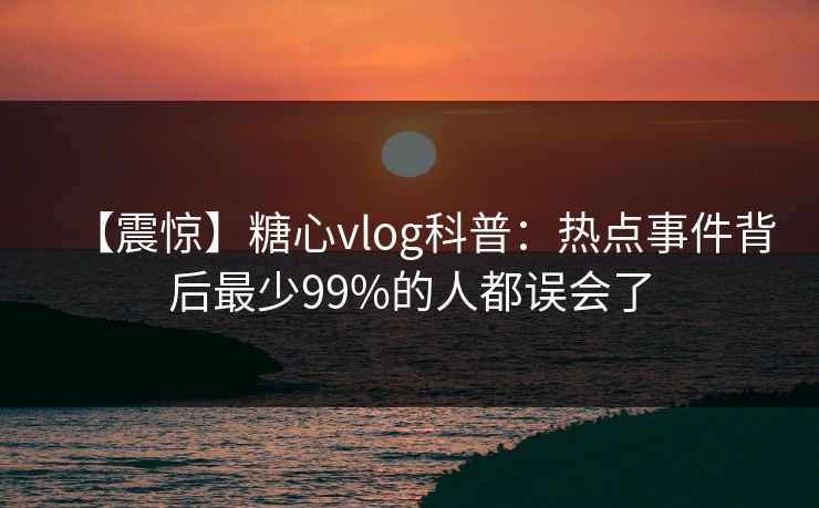 【震惊】糖心vlog科普：热点事件背后最少99%的人都误会了