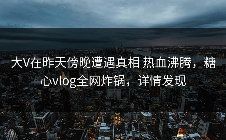 大V在昨天傍晚遭遇真相 热血沸腾，糖心vlog全网炸锅，详情发现
