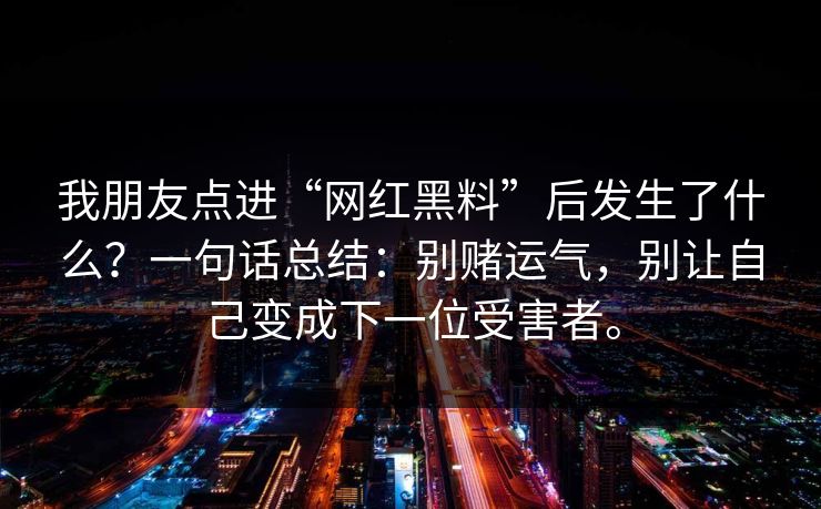 我朋友点进“网红黑料”后发生了什么？一句话总结：别赌运气，别让自己变成下一位受害者。