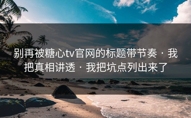 别再被糖心tv官网的标题带节奏 · 我把真相讲透 · 我把坑点列出来了
