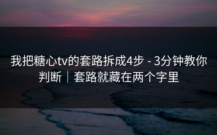 我把糖心tv的套路拆成4步 - 3分钟教你判断｜套路就藏在两个字里