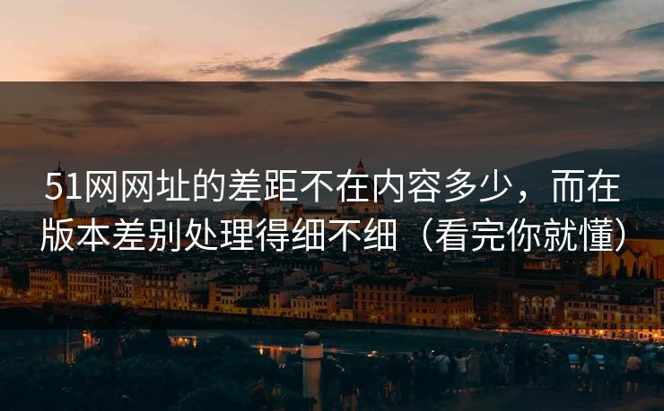 51网网址的差距不在内容多少，而在版本差别处理得细不细（看完你就懂）
