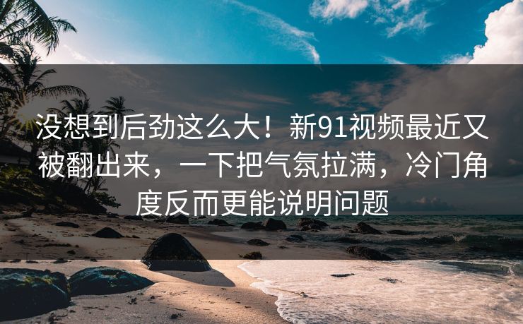 没想到后劲这么大!新91视频最近又被翻出来,一下把气氛拉满,冷门角度反而更能说明问题 没想到后劲这么大!新91视频最近又被翻出来,一下把气氛拉满,冷门角度反而更能说明问题
