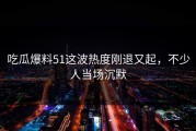 吃瓜爆料51这波热度刚退又起，不少人当场沉默