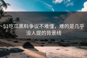 51吃瓜黑料争议不难懂，难的是几乎没人提的背景线