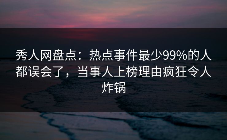 秀人网盘点：热点事件最少99%的人都误会了，当事人上榜理由疯狂令人炸锅