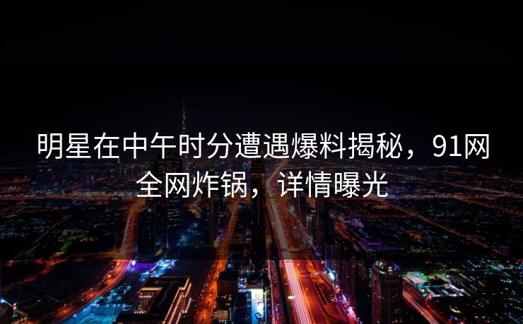 明星在中午时分遭遇爆料揭秘,91网全网炸锅,详情曝光 明星在中午时分遭遇爆料揭秘,91网全网炸锅,详情曝光