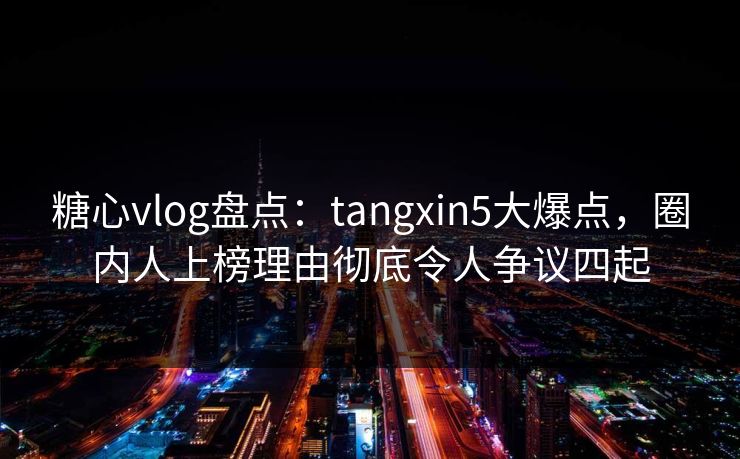 糖心vlog盘点：tangxin5大爆点，圈内人上榜理由彻底令人争议四起