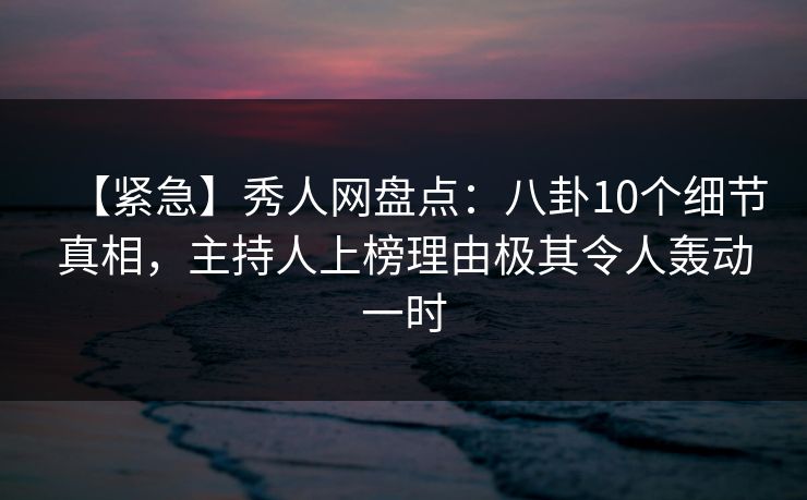 【紧急】秀人网盘点：八卦10个细节真相，主持人上榜理由极其令人轰动一时