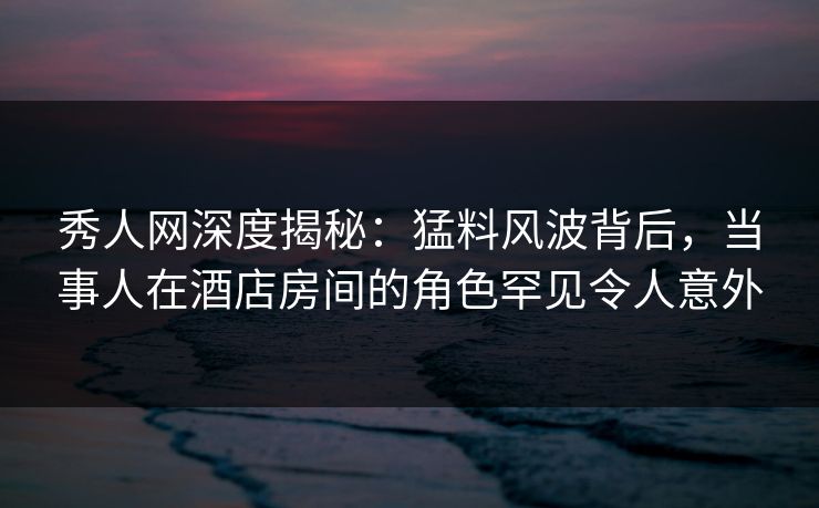秀人网深度揭秘:猛料风波背后,当事人在酒店房间的角色罕见令人意外 秀人网深度揭秘:猛料风波背后,当事人在酒店房间的角色罕见令人意外