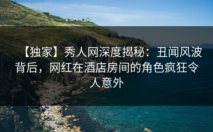 【独家】秀人网深度揭秘：丑闻风波背后，网红在酒店房间的角色疯狂令人意外
