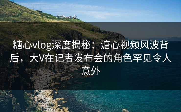 糖心vlog深度揭秘：溏心视频风波背后，大V在记者发布会的角色罕见令人意外
