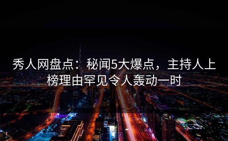 秀人网盘点：秘闻5大爆点，主持人上榜理由罕见令人轰动一时