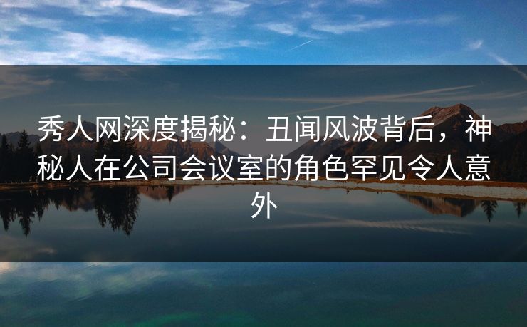 秀人网深度揭秘：丑闻风波背后，神秘人在公司会议室的角色罕见令人意外