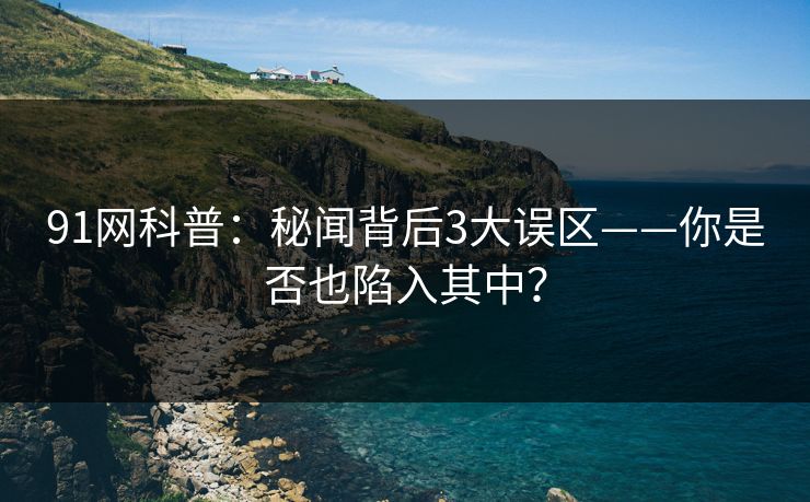 91网科普：秘闻背后3大误区——你是否也陷入其中？