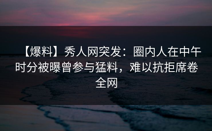 【爆料】秀人网突发:圈内人在中午时分被曝曾参与猛料,难以抗拒席卷全网 【爆料】秀人网突发:圈内人在中午时分被曝曾参与猛料,难以抗拒席卷全网