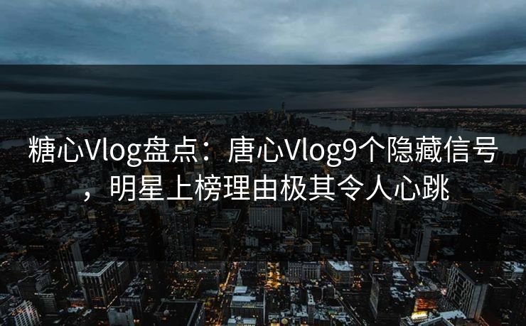 糖心Vlog盘点：唐心Vlog9个隐藏信号，明星上榜理由极其令人心跳