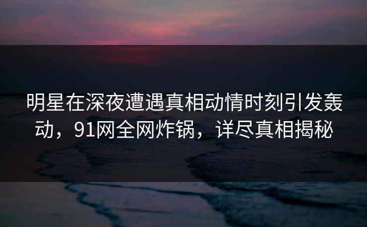 明星在深夜遭遇真相动情时刻引发轰动，91网全网炸锅，详尽真相揭秘