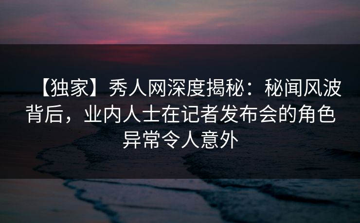 【独家】秀人网深度揭秘：秘闻风波背后，业内人士在记者发布会的角色异常令人意外